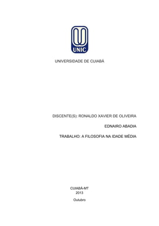 UNIVERSIDADE DE CUIABÁ

DISCENTE(S): RONALDO XAVIER DE OLIVEIRA
EDNAIRO ABADIA
TRABALHO: A FILOSOFIA NA IDADE MÉDIA

CUIABÁ-MT
2013
Outubro

 