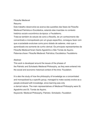 Filosofia Medieval
Resumo
Este trabalho desenvolve-se acerca das questões das fases da Filosofia
Medieval Patrística e Escolástica, estando elas inseridas no contexto
histórico social e econômico da época: o Feudalismo.
Trata-se também do estudo de como a filosofia, de um conhecimento tão
concentrado e monopolizado por um grupo específico, conseguiu fazer com
que a sociedade evoluísse como povo dotado de saberes, visto que o
aprendizado era somente de cunho clerical. Os principais representantes da
Filosofia Medieval foram Santo Agostinho e São Tomás de Aquino.
Palavras-chave: Filosofia Medieval; Patrística; Escolástica; Feudalismo
Abstract
This work is developed around the issues of the phases of
the Patristic and Scholastic Medieval Philosophy, as they were entered into
the social and economic historical context of the time: Feudalism.
It is also the study of how the philosophy of knowledge as a concentrated
and monopolized by a specific group, managed to make society evolve as a
people endowed with knowledge, since learning was only
a clerical nature. The main representatives of Medieval Philosophy were St.
Agostinho and St. Tomás de Aquino.
Keywords: Medieval Philosophy; Patristic; Scholastic; Feudalism

 