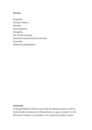 Sumário
Introdução
Contexto histórico
Patrística
Santo Agostinho
Escolástica
São Tomás de Aquino
Doutores da Igreja (Doctores Ecclesiae
Conclusão
Referências bibliográficas

Introdução
A Filosofia Medieval refere-se ao período da história europeia a partir do
final do Império Romano até o Renascimento, ou seja, do século V ao XV.
Ela trouxe mudanças na sociedade, com o declínio do império romano,

 