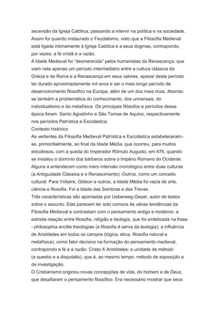 ascensão da Igreja Católica, passando a intervir na política e na sociedade.
Assim foi quando instaurado o Feudalismo, visto que a Filosofia Medieval
está ligada intimamente à Igreja Católica e a seus dogmas, contrapondo,
por vezes, a fé cristã e a razão.
A Idade Medieval foi “desmerecida” pelos humanistas da Renascença, que
viam nela apenas um período intermediário entre a cultura clássica da
Grécia e de Roma e a Renascença em seus valores, apesar deste período
ter durado aproximadamente mil anos e ser o mais longo período de
desenvolvimento filosófico na Europa, além de um dos mais ricos. Abordase também a problemática do conhecimento, dos universais, do
individualismo e da metafísica. Os principais filósofos e períodos dessa
época foram: Santo Agostinho e São Tomas de Aquino, respectivamente
nos períodos Patrística e Escolástica.
Contexto histórico
As vertentes da Filosofia Medieval Patrística e Escolástica estabeleceramse, primordialmente, ao final da Idade Média, que ocorreu, para muitos
estudiosos, com a queda do Imperador Rômulo Augusto, em 476, quando
se instalou o domínio dos bárbaros sobre o Império Romano do Ocidente.
Alguns a entenderam como mero intervalo cronológico entre duas culturas
(a Antiguidade Clássica e o Renascimento). Outros, como um conceito
cultural. Para Voltaire, Gibbon e outros, a Idade Média foi vazia de arte,
ciência e filosofia. Foi a Idade das Sombras e das Trevas.
Três características são apontadas por Ueberweg-Geyer, autor de textos
sobre o assunto. Elas parecem ter sido comuns às várias tendências da
Filosofia Medieval e contrastam com o pensamento antigo e moderno: a
estreita relação entre filosofia, religião e teologia, que foi sintetizada na frase
- philosophia ancilla theologiae (a filosofia é serva da teologia); a influência
de Aristóteles em todos os campos (lógica, ética, filosofia natural e
metafísica), como fator decisivo na formação do pensamento medieval,
contrapondo a fé e a razão: Cristo X Aristóteles; a unidade de método
(a questio e a disputatio), que é, ao mesmo tempo, método de exposição e
de investigação.
O Cristianismo originou novas concepções de vida, do homem e de Deus,
que desafiaram o pensamento filosófico. Era necessário mostrar que seus

 