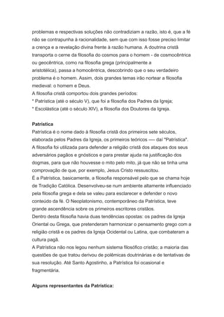 problemas e respectivas soluções não contradiziam a razão, isto é, que a fé
não se contrapunha à racionalidade, sem que com isso fosse preciso limitar
a crença e a revelação divina frente à razão humana. A doutrina cristã
transporta o cerne da filosofia do cosmos para o homem - de cosmocêntrica
ou geocêntrica, como na filosofia grega (principalmente a
aristotélica), passa a homocêntrica, descobrindo que o seu verdadeiro
problema é o homem. Assim, dois grandes temas irão nortear a filosofia
medieval: o homem e Deus.
A filosofia cristã comportou dois grandes períodos:
* Patrística (até o século V), que foi a filosofia dos Padres da Igreja;
* Escolástica (até o século XIV), a filosofia dos Doutores da Igreja.
Patrística
Patrística é o nome dado à filosofia cristã dos primeiros sete séculos,
elaborada pelos Padres da Igreja, os primeiros teóricos —- daí "Patrística".
A filosofia foi utilizada para defender a religião cristã dos ataques dos seus
adversários pagãos e gnósticos e para prestar ajuda na justificação dos
dogmas, para que não houvesse o mito pelo mito, já que não se tinha uma
comprovação de que, por exemplo, Jesus Cristo ressuscitou.
É a Patrística, basicamente, a filosofia responsável pelo que se chama hoje
de Tradição Católica. Desenvolveu-se num ambiente altamente influenciado
pela filosofia grega e dela se valeu para esclarecer e defender o novo
conteúdo da fé. O Neoplatonismo, contemporâneo da Patrística, teve
grande ascendência sobre os primeiros escritores cristãos.
Dentro desta filosofia havia duas tendências opostas: os padres da Igreja
Oriental ou Grega, que pretenderam harmonizar o pensamento grego com a
religião cristã e os padres da Igreja Ocidental ou Latina, que combateram a
cultura pagã.
A Patrística não nos legou nenhum sistema filosófico cristão; a maioria das
questões de que tratou derivou de polêmicas doutrinárias e de tentativas de
sua resolução. Até Santo Agostinho, a Patrística foi ocasional e
fragmentária.
Alguns representantes da Patrística:

 