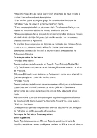 * Os primeiros padres da Igreja escreveram em defesa da nova religião e
por isso foram chamados de Apologistas;
* São Justino, padre apologista grego, foi considerado o fundador da
Patrística; viveu no século II e morreu mártir em Roma.
* Entre os apologistas latinos, deve ser citado Tertuliano de Cartago que
nasceu na metade do século II e morreu em Roma, em 240.
* Dos apologistas da Igreja Oriental devem ser lembrados Clemente (fins do
século II - início do III) e Orígenes (século III), o maior dos pensadores
cristãos anteriores a Agostinho.
As grandes discussões sobre os dogmas e a refutação das heresias foram,
pouco a pouco, desenvolvendo a filosofia cristã e deram aos seus
defensores a estatura de filósofos à altura dos seus antecessores na
Antiguidade Clássica.
Os três períodos da Patrística:
* Período ante-niceno
Corresponde ao período anterior ao Concílio Ecumênico de Nicéia (324
d.C). Geralmente compreende os escritos surgidos entre o século I e início
do IV século.
Até o ano 200 dedicou-se à defesa do Cristianismo contra seus adversários
(padres apologistas, como São Justino Mártir).
* Período niceno
Corresponde ao período entre os anos anteriores até alguns imediatamente
posteriores ao Concílio Ecumênico de Nicéia (324 d.C). Geralmente
compreende os escritos surgidos entre o início do IV século até o final
deste.
Até o ano 450 é o período em que surgem os primeiros grandes sistemas
de filosofia cristã (Santo Agostinho, Clemente Alexandrino, entre outros).
* Período pós-niceno
Corresponde ao período compreendido entre os séculos V e VIII. O legado
da Patrística foi, então, passado à Escolástica.
Destaque da Patrística: Santo Agostinho
Santo Agostinho
Santo Agostinho nasceu em 354, em Tagaste, província romana da
Numídia, na África e morreu em Hipona, também na África, em 430. Viveu e

 