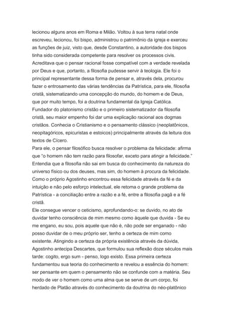lecionou alguns anos em Roma e Milão. Voltou à sua terra natal onde
escreveu, lecionou, foi bispo, administrou o patrimônio da igreja e exerceu
as funções de juiz, visto que, desde Constantino, a autoridade dos bispos
tinha sido considerada competente para resolver os processos civis.
Acreditava que o pensar racional fosse compatível com a verdade revelada
por Deus e que, portanto, a filosofia pudesse servir à teologia. Ele foi o
principal representante dessa forma de pensar e, através dela, procurou
fazer o entrosamento das várias tendências da Patrística, para ele, filosofia
cristã, sistematizando uma concepção do mundo, do homem e de Deus,
que por muito tempo, foi a doutrina fundamental da Igreja Católica.
Fundador do platonismo cristão e o primeiro sistematizador da filosofia
cristã, seu maior empenho foi dar uma explicação racional aos dogmas
cristãos. Conhecia o Cristianismo e o pensamento clássico (neoplatônicos,
neopitagóricos, epicuristas e estoicos) principalmente através da leitura dos
textos de Cícero.
Para ele, o pensar filosófico busca resolver o problema da felicidade: afirma
que “o homem não tem razão para filosofar, exceto para atingir a felicidade.”
Entendia que a filosofia não sai em busca do conhecimento da natureza do
universo físico ou dos deuses, mas sim, do homem à procura da felicidade.
Como o próprio Agostinho encontrou essa felicidade através da fé e da
intuição e não pelo esforço intelectual, ele retoma o grande problema da
Patrística - a conciliação entre a razão e a fé, entre a filosofia pagã e a fé
cristã.
Ele consegue vencer o ceticismo, aprofundando-o: se duvido, no ato de
duvidar tenho consciência de mim mesmo como àquele que duvida - Se eu
me engano, eu sou, pois aquele que não é, não pode ser enganado - não
posso duvidar de o meu próprio ser, tenho a certeza de mim como
existente. Atingindo a certeza da própria existência através da dúvida,
Agostinho antecipa Descartes, que formulou sua reflexão doze séculos mais
tarde: cogito, ergo sum - penso, logo existo. Essa primeira certeza
fundamentou sua teoria do conhecimento e revelou a essência do homem:
ser pensante em quem o pensamento não se confunde com a matéria. Seu
modo de ver o homem como uma alma que se serve de um corpo, foi
herdado de Platão através do conhecimento da doutrina do néo-platônico

 