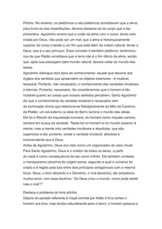 Plotino. No entanto, os platônicos e néo-platônicos acreditavam que a alma,
para livrar-se das imperfeições, deveria destacar-se do corpo que a faz
prisioneira. Agostinho ensina que a união da alma com o corpo, tendo sido
criada por Deus, não pode ser um mal; que a alma é hierarquicamente
superior ao corpo e tende a um fim que está além da ordem natural: tende a
Deus, que é o seu princípio. Esse conceito é também platônico: lembremonos de que Platão acreditava que a terra não é o fim último da alma, senão
que, após sua passagem pelo mundo natural, deverá voltar ao mundo das
Ideias.
Agostinho distingue dois tipos de conhecimento: aquele que decorre dos
órgãos dos sentidos que apreendem os objetos exteriores - é mutável,
temporal. Portanto, não necessário; o conhecimento das verdades imutáveis
e eternas. Portanto, necessário. Se considerarmos que o homem é tão
mutável quanto as coisas que nossos sentidos percebem, Santo Agostinho
diz que o conhecimento da verdade imutável e necessária vem
da iluminação divina que relaciona-se fidedignamente ao Mito da Caverna,
de Platão: um sol externo (a ideia do Bem) ilumina o mundo das ideias.
Ele foi o filósofo da inquietação humana, do homem como inquieto perene,
sempre em busca da verdade. “Nada há no homem e no mundo superior à
mente, mas a mente intui verdades imutáveis e absolutas, que são
superiores a ela; portanto, existe a verdade imutável, absoluta e
transcendente que é Deus.
Antes de Agostinho, Deus era visto como um organizador do caos inicial.
Para Santo Agostinho, Deus é o criador de todos os seres, a partir
do nada e como consequência do seu amor infinito. Ele também contesta
o maniqueísmo (doutrina de origem persa, segundo a qual o universo foi
criado e é regido pela luta entre dois princípios antagônicos com a mesma
força: Deus, o bem absoluto e o Demônio, o mal absoluto); ele simpatizou
muitos anos, com essa doutrina: “Se Deus criou o mundo, como pode existir
nele o mal”?”
Destaca o problema do livre arbítrio
Depois do pecado referente à maçã comida por Adão e Eva (antes o
homem era livre, mas tendia naturalmente para o bem), o homem possuía o

 