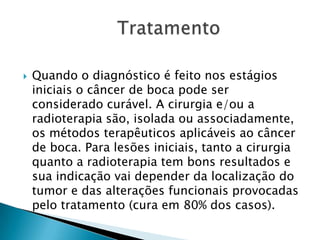 Quando o diagnóstico é feito nos estágios iniciais o câncer de boca pode ser considerado curável. A cirurgia e/ou a radioterapia são, isolada ou associadamente, os métodos terapêuticos aplicáveis ao câncer de boca. Para lesões iniciais, tanto a cirurgia quanto a radioterapia tem bons resultados e sua indicação vai depender da localização do tumor e das alterações funcionais provocadas pelo tratamento (cura em 80% dos casos).                 Tratamento