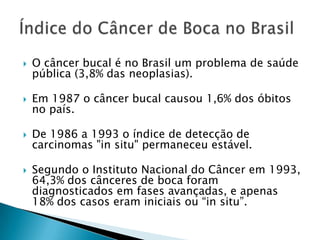 O câncer bucal é no Brasil um problema de saúde pública (3,8% das neoplasias).Em 1987 o câncer bucal causou 1,6% dos óbitos no país.De 1986 a 1993 o índice de detecção de carcinomas "in situ" permaneceu estável.Segundo o Instituto Nacional do Câncer em 1993, 64,3% dos cânceres de boca foram diagnosticados em fases avançadas, e apenas 18% dos casos eram iniciais ou “in situ”.Índice do Câncer de Boca no Brasil