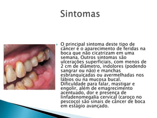 O principal sintoma deste tipo de câncer é o aparecimento de feridas na boca que não cicatrizam em uma semana. Outros sintomas são ulcerações superficiais, com menos de 2 cm de diâmetro, indolores (podendo sangrar ou não) e manchas esbranquiçadas ou avermelhadas nos lábios ou na mucosa bucal. Dificuldade para falar, mastigar e engolir, além de emagrecimento acentuado, dor e presença de linfadenomegalia cervical (caroço no pescoço) são sinais de câncer de boca em estágio avançado.                  Sintomas