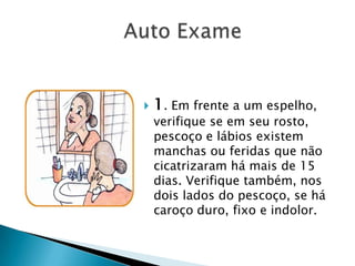                 Auto Exame1. Em frente a um espelho, verifique se em seu rosto, pescoço e lábios existem manchas ou feridas que não cicatrizaram há mais de 15 dias. Verifique também, nos dois lados do pescoço, se há caroço duro, fixo e indolor.