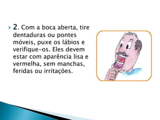 2. Com a boca aberta, tire dentaduras ou pontes móveis, puxe os lábios e verifique-os. Eles devem estar com aparência lisa e vermelha, sem manchas, feridas ou irritações.