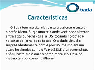 Características
   O Bada tem multitarefa: basta pressionar e segurar
o botão Menu. Surge uma tela onde você pode alternar
entre apps ou fechá-los à la iOS, tocando no botão (-)
no canto do ícone de cada app. O teclado virtual é
surpreendentemente bom e preciso, mesmo em um
aparelho simples como o Wave 533.E tirar screenshots
é fácil: basta pressionar o botão Menu e o Trava ao
mesmo tempo, como no iPhone.
 
