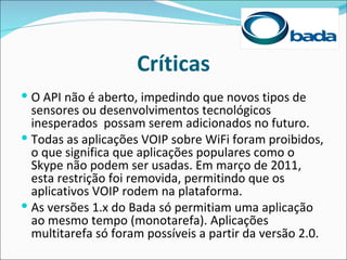 Críticas
 O API não é aberto, impedindo que novos tipos de
  sensores ou desenvolvimentos tecnológicos
  inesperados possam serem adicionados no futuro.
 Todas as aplicações VOIP sobre WiFi foram proibidos,
  o que significa que aplicações populares como o
  Skype não podem ser usadas. Em março de 2011,
  esta restrição foi removida, permitindo que os
  aplicativos VOIP rodem na plataforma.
 As versões 1.x do Bada só permitiam uma aplicação
  ao mesmo tempo (monotarefa). Aplicações
  multitarefa só foram possíveis a partir da versão 2.0.
 