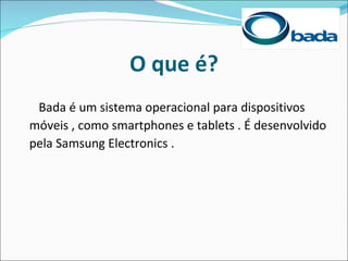 O que é?
 Bada é um sistema operacional para dispositivos
móveis , como smartphones e tablets . É desenvolvido
pela Samsung Electronics .
 
