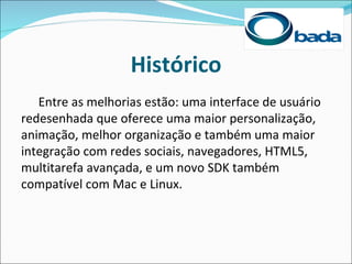 Histórico
   Entre as melhorias estão: uma interface de usuário
redesenhada que oferece uma maior personalização,
animação, melhor organização e também uma maior
integração com redes sociais, navegadores, HTML5,
multitarefa avançada, e um novo SDK também
compatível com Mac e Linux.
 