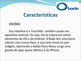 Características
  Interface

   Sua interface é a TouchWiz também usada nos
aparelhos Android. Ou seja, ela se inspira em vários
elementos do iOS e do Android. O Bada tem uma barra
inferior com ícones fixos, e uma tela inicial só com
widgets. Apertando o botão físico Menu surge uma
gaveta de apps quase idêntica à do iPhone.
 