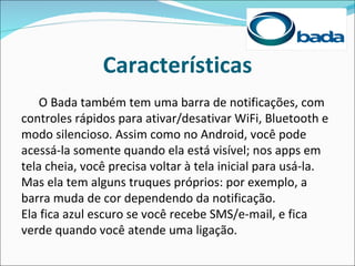 Características
    O Bada também tem uma barra de notificações, com
controles rápidos para ativar/desativar WiFi, Bluetooth e
modo silencioso. Assim como no Android, você pode
acessá-la somente quando ela está visível; nos apps em
tela cheia, você precisa voltar à tela inicial para usá-la.
Mas ela tem alguns truques próprios: por exemplo, a
barra muda de cor dependendo da notificação.
Ela fica azul escuro se você recebe SMS/e-mail, e fica
verde quando você atende uma ligação.
 