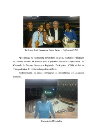 Professor José Geraldo de Souza Júnior – Beijódromo/UNB
Após almoço no Restaurante universitário da UNB, os alunos se dirigiram
ao Senado Federal. O Senador João Capiberibe destacou a importância da
Comissão de Direitos Humanos e Legislação Participativa (CDH), da Lei de
Transparência e do controle dos gastos públicos.
Posteriormente, os alunos conheceram as dependências do Congresso
Nacional.
Câmara dos Deputados
 