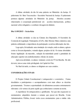 A última atividade do dia foi uma palestra no Ministério da Justiça. O
palestrante foi Beto Vasconcelos - Secretário Nacional de Justiça. O palestrante
pontuou algumas atividades do Ministério da justiça. Abordou assuntos
relacionados à cooperação jurisdicional em acordos internacionais, política
nacional sobre refugiados e combate à lavagem de dinheiro.
Dia 11/09/2015 – Sexta-feira
A última atividade se deu na Câmara dos Deputados. O Secretário da
Comissão de Legislação Participativa (CLP), Aldo Moreno Matos ministrou uma
palestra enfatizando a importância da participação social na elaboração das leis.
Logo após, foirealizada uma simulação de votação, onde os alunos, agiram
como se fossem deputados, votando alguns projetos de lei. Os temas abordados
foram: legalização da maconha , redução da maioridade penal e gratuidade de
educação superior em estabelecimentos oficiais de ensino.
Após essa atividade, os alunos visitaram a torre de TV de Brasília. Do alto
da torre, tem-se uma visão privilegiada da Capital do País.
No final da tarde, os alunos se dirigiram aos seus estados.
CONSIDERAÇÕES FINAIS
O Projeto Cidade Constitucional é enriquecedor e construtivo. Fomos
desafiados a participarmos e acompanharmos com mais afinco as decisões
governamentais. Tivemos a oportunidade de debatermos assuntos extremamente
relevantes e de vermos de perto aquilo que conhecíamos somente na teoria.
A experiência foi enriquecedora e gratificante. Sei que não esquecerei os
ensinamentos adquiridos durante a semana que passei em Brasília. Como
Administradora Pública, levarei todos esses ensinamentos para a minha vida
profissional.
 