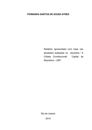 FERNANDA SANTOS DE SOUZA AYRES
Relatório apresentado com base nas
atividades realizadas na disciplina “ A
Cidade Constitucional: Capital da
República – USP
Rio de Janeiro
2015
 