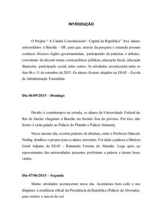INTRODUÇÃO
O Projeto “ A Cidade Constitucional : Capital da República” leva alunos
universitários à Brasília – DF, para que, através da pesquisa e extensão possam
conhecer diversos órgãos governamentais, participando de palestras e debates,
com intuito de discutir temas como políticas públicas, educação fiscal, educação
financeira, participação social, entre outros. As atividades aconteceram entre os
dias 06 e 11 de setembro de 2015. Os alunos ficaram alojados na ESAF – Escola
de Administração Fazendária.
Dia 06/09/2015 – Domingo
Devido à contratempos na estrada, os alunos da Universidade Federal do
Rio de Janeiro chegaram à Brasília em horário fora do previsto. Por isso, não
fomos à visita guiada ao Palácio do Planalto e Palácio Itamaraty.
Nesse mesmo dia, ocorreu palestra de abertura, onde o Professor Marcelo
Nerling detalhou o projeto para os alunos presentes. Foi dada a palavra a Diretora
Geral Adjunta da ESAF - Raimunda Ferreira de Almeida. Logo após, ao
representantes das universidades presentes proferiram a palavra e deram boas-
vindas.
Dia 07/06/2015 – Segunda
Muitas atividades aconteceram nesse dia. Acordamos bem cedo e nos
dirigimos à residência oficial da Presidência da República (Palácio da Alvorada),
para vermos o nascer do sol.
 