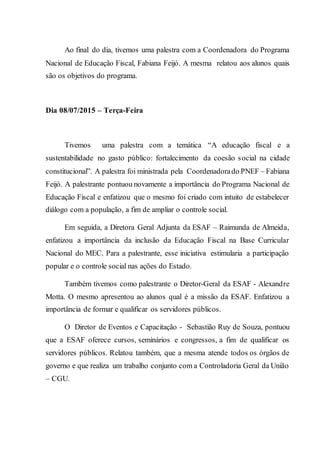 Ao final do dia, tivemos uma palestra com a Coordenadora do Programa
Nacional de Educação Fiscal, Fabiana Feijó. A mesma relatou aos alunos quais
são os objetivos do programa.
Dia 08/07/2015 – Terça-Feira
Tivemos uma palestra com a temática “A educação fiscal e a
sustentabilidade no gasto público: fortalecimento da coesão social na cidade
constitucional”. A palestra foi ministrada pela Coordenadorado PNEF – Fabiana
Feijó. A palestrante pontuou novamente a importância do Programa Nacional de
Educação Fiscal e enfatizou que o mesmo foi criado com intuito de estabelecer
diálogo com a população, a fim de ampliar o controle social.
Em seguida, a Diretora Geral Adjunta da ESAF – Raimunda de Almeida,
enfatizou a importância da inclusão da Educação Fiscal na Base Curricular
Nacional do MEC. Para a palestrante, esse iniciativa estimularia a participação
popular e o controle social nas ações do Estado.
Também tivemos como palestrante o Diretor-Geral da ESAF - Alexandre
Motta. O mesmo apresentou ao alunos qual é a missão da ESAF. Enfatizou a
importância de formar e qualificar os servidores públicos.
O Diretor de Eventos e Capacitação - Sebastião Ruy de Souza, pontuou
que a ESAF oferece cursos, seminários e congressos, a fim de qualificar os
servidores públicos. Relatou também, que a mesma atende todos os órgãos de
governo e que realiza um trabalho conjunto com a Controladoria Geral da União
– CGU.
 