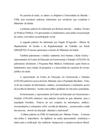 No período da tarde, os alunos se dirigiram à Universidade de Brasília –
UNB, para assistirem palestras ministradas por servidores que compõem o
Ministério da Saúde.
A primeira palestra foi ministrada por RobertaAmorim – Analista Técnica
de Políticas Públicas. Foi apresentado os fundamentos para prática da promoção
da saúde, com ênfase na participação social.
A segunda palestra foi ministrada por Ângelo D’Agostini - Diretor do
Departamento de Gestão e da Regulamentação do Trabalho em Saúde
(DEGERTS). O mesmo apresentou a missão do Ministério da Saúde.
Também palestraram o médico sanitarista José Santana e Kátia Godoy -
representantes do Centro de Educação em Gastronomia e Nutrição (CEGAN). Os
palestrantes abordaram o Programa Mais Médicos. Enfatizaram quais foram os
fundamentos para criação do programa e a necessidade da expansão do serviço
público de saúde.
A representante do Centro de Educação em Gastronomia e Nutrição
(CEGAN) palestrou acercada Guia Alimentar para a População Brasileira. Trata-
se de um conjunto de informações, análises, recomendações e orientações acerca
da escolha de alimentos, visando uma melhor qualidade de vida para a população.
Posteriormente, a representante do Centro de Educação em Gastronomia e
Nutrição (CEGAN) ministrou uma palestra focando na guia alimentar para a
população brasileira. Trata-se de um conjunto de informações, análises,
recomendações e orientações sobre escolha de alimentos , promovendo a saúde
das pessoas, através da educação alimentar e nutricional”.
A última palestra na UNB, foi ministrada por Mariana Freitas. A mesma
deu ênfase à importância da vigilância na saúde, apresentando estatísticas e
dados para a notificação das violências interpessoal e autoprovocada no Brasil.
 