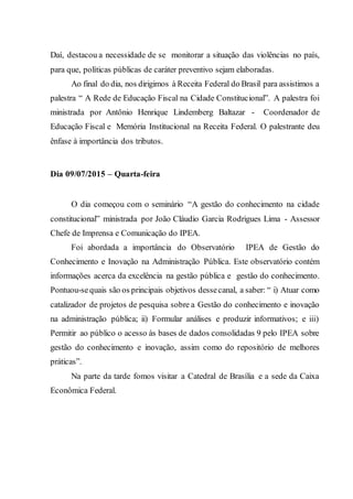 Daí, destacou a necessidade de se monitorar a situação das violências no país,
para que, políticas públicas de caráter preventivo sejam elaboradas.
Ao final do dia, nos dirigimos à Receita Federal do Brasil para assistimos a
palestra “ A Rede de Educação Fiscal na Cidade Constitucional”. A palestra foi
ministrada por Antônio Henrique Lindemberg Baltazar - Coordenador de
Educação Fiscal e Memória Institucional na Receita Federal. O palestrante deu
ênfase à importância dos tributos.
Dia 09/07/2015 – Quarta-feira
O dia começou com o seminário “A gestão do conhecimento na cidade
constitucional” ministrada por João Cláudio Garcia Rodrigues Lima - Assessor
Chefe de Imprensa e Comunicação do IPEA.
Foi abordada a importância do Observatório IPEA de Gestão do
Conhecimento e Inovação na Administração Pública. Este observatório contém
informações acerca da excelência na gestão pública e gestão do conhecimento.
Pontuou-sequais são os principais objetivos dessecanal, a saber: “ i) Atuar como
catalizador de projetos de pesquisa sobre a Gestão do conhecimento e inovação
na administração pública; ii) Formular análises e produzir informativos; e iii)
Permitir ao público o acesso às bases de dados consolidadas 9 pelo IPEA sobre
gestão do conhecimento e inovação, assim como do repositório de melhores
práticas”.
Na parte da tarde fomos visitar a Catedral de Brasília e a sede da Caixa
Econômica Federal.
 
