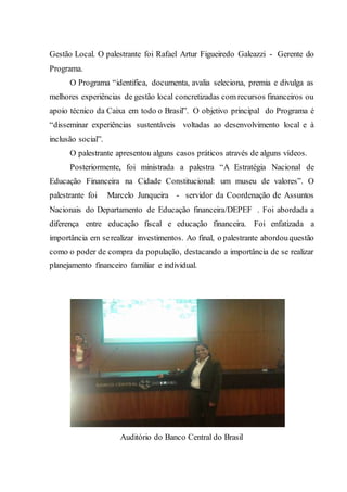 Gestão Local. O palestrante foi Rafael Artur Figueiredo Galeazzi - Gerente do
Programa.
O Programa “identifica, documenta, avalia seleciona, premia e divulga as
melhores experiências de gestão local concretizadas com recursos financeiros ou
apoio técnico da Caixa em todo o Brasil”. O objetivo principal do Programa é
“disseminar experiências sustentáveis voltadas ao desenvolvimento local e à
inclusão social”.
O palestrante apresentou alguns casos práticos através de alguns vídeos.
Posteriormente, foi ministrada a palestra “A Estratégia Nacional de
Educação Financeira na Cidade Constitucional: um museu de valores”. O
palestrante foi Marcelo Junqueira - servidor da Coordenação de Assuntos
Nacionais do Departamento de Educação financeira/DEPEF . Foi abordada a
diferença entre educação fiscal e educação financeira. Foi enfatizada a
importância em serealizar investimentos. Ao final, o palestrante abordouquestão
como o poder de compra da população, destacando a importância de se realizar
planejamento financeiro familiar e individual.
Auditório do Banco Central do Brasil
 