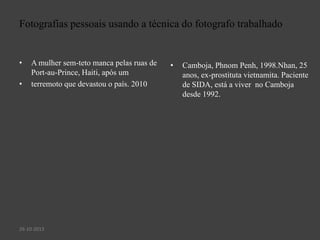 Fotografias pessoais usando a técnica do fotografo trabalhado

•

•

A mulher sem-teto manca pelas ruas de
Port-au-Prince, Haiti, após um
terremoto que devastou o país. 2010

26-10-2013

•

Camboja, Phnom Penh, 1998.Nhan, 25
anos, ex-prostituta vietnamita. Paciente
de SIDA, está a viver no Camboja
desde 1992.

 