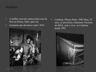 Portfólio

•

•

A mulher sem-teto manca pelas ruas de
Port-au-Prince, Haiti, após um
terremoto que devastou o país. 2010

11-11-2013

•

Camboja, Phnom Penh, 1998.Nhan, 25
anos, ex-prostituta vietnamita. Paciente
de SIDA, está a viver no Camboja
desde 1992.

 