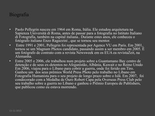 Biografia
•

•

•

Paolo Pellegrin nasceu em 1964 em Roma, Itália. Ele estudou arquitetura na
Sapienza Università di Roma, antes de passar para a fotografia no Istituto Italiano
di Fotografía, também na capital italiana.. Durante estes anos, ele conheceu o
fotógrafo italiano Enzo Ragazzini , que se tornou seu mentor.
Entre 1991 e 2001, Pellegrin foi representada por Agence VU em Paris. Em 2001,
tornou se um Magnum Photos candidato, passando assim a ser membro em 2005. É
um fotógrafo de contrato com a revista Newsweek em os EUA ea revistaZeit, na
Alemanha.
Entre 2005 e 2006, ele trabalhou num projeto sobre a Guantamano Bay centro de
detenção e de seus ex-detentos no Afeganistão, Albânia, Kuwait e no Reino Unido
Em 2006, viajou para o Líbano para cobrir a guerra, onde foi ferido em Tiro.
Ganhou um dos seus prêmios World Press Photo pelo trabalho no Líbano em
Fotografia Humanista para o seu projeto de longo prazo sobre o Islã. Em 2007, foi
condecorado com a Medalha de Ouro Robert Capa pela Overseas Press Club pelo
seu trabalho sobre a guerra no Líbano e ganhou o Prêmio Europeu de Publishers,
que publicou como eu estava morrendo.

11-11-2013

 