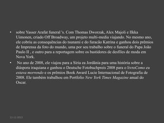 •

•

sobre Yasser Arafat funeral 's. Com Thomas Dworzak, Alex Majoli e Ilkka
Uimonen, criado Off Broadway, um projeto multi-media viajando. No mesmo ano,
ele cobriu as consequências do tsunami e do furacão Katrina e ganhou dois prêmios
de Imprensa da foto do mundo, uma por seu trabalho sobre o funeral do Papa João
Paulo II , e outro para a reportagem sobre os bastidores de desfiles de moda em
Nova York.
No ano de 2008, ele viajou para a Síria ea Jordânia para uma história sobre a
diáspora iraquiana e ganhou o Deutsche Fotobuchpreis 2008 para o livroComo eu
estava morrendo e os prêmios Book Award Lucie Internacional de Fotografia de
2008. Ele também trabalhou em Portfolio New York Times Magazine anual do
Oscar.

11-11-2013

 