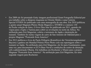 •

•

Em 2009 ele foi premiado Getty imagem profissional Grant Fotografia Editorial por
seu trabalho sobre a diáspora iraquiana no Oriente Médio e uma Carteira
Spezial STERN foi publicado com uma monografia de sua obra. Em 2010 publicou
o quinto anual Magnum Photos Moda Magazin e, STORM e o número 130
do Poche coleção de fotos. O livro Dies Irae foi publicado em 2011, quando ele
viajou para o Egito e Tunísia para cobrir as revoluções no norte da África. Na
atribuição para Zeit Magazine, cobriu o terremoto do Japão e destruição do
tsunami. Também foi numa viagem de carro de San Antonio de Oakland para o
projeto Magnum "Postcards from America“.
Em 2012 publicou o livro de Paolo Pellegrin (Kunstfoyer der Versicherungskammer
Bayern) e ganhou um Mundial Prêmio Press Photo com sua reportagem sobre o
tsunami no Japão. Na atribuição para Zeit Magazine, ele foi para Guantanamo, mais
uma vez, para documentar os EUA Base Naval e condições do centro de detenção
sob a administração Obama. Ele trabalhou em Rochester e Miami para o projeto
Magnum "Postcards from America". Na atribuição para Zeit Magazine, fez uma
segunda viagem para Rochester.

11-11-2013

 