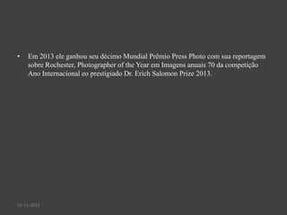•

Em 2013 ele ganhou seu décimo Mundial Prêmio Press Photo com sua reportagem
sobre Rochester, Photographer of the Year em Imagens anuais 70 da competição
Ano Internacional eo prestigiado Dr. Erich Salomon Prize 2013.

11-11-2013

 