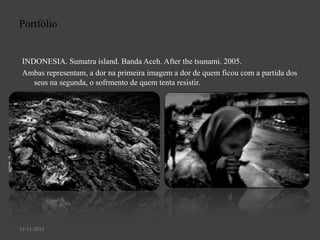 Portfólio

INDONESIA. Sumatra island. Banda Aceh. After the tsunami. 2005.
Ambas representam, a dor na primeira imagem a dor de quem ficou com a partida dos
seus na segunda, o sofrmento de quem tenta resistir.

11-11-2013

 