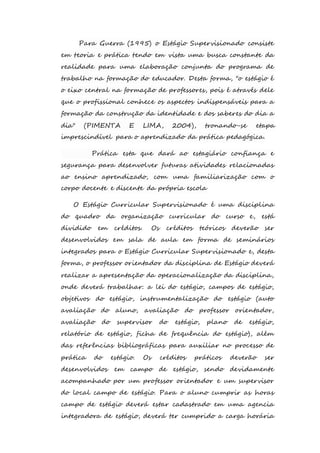 Para Guerra (1995) o Estágio Supervisionado consiste 
em teoria e prática tendo em vista uma busca constante da 
realidade para uma elaboração conjunta do programa de 
trabalho na formação do educador. Desta forma, "o estágio é 
o eixo central na formação de professores, pois é através dele 
que o profissional conhece os aspectos indispensáveis para a 
formação da construção da identidade e dos saberes do dia a 
dia" (PIMENTA E LIMA, 2004), tronando-se etapa 
imprescindível para o aprendizado da prática pedagógica. 
Prática esta que dará ao estagiário confiança e 
segurança para desenvolver futuras atividades relacionadas 
ao ensino aprendizado, com uma familiarização com o 
corpo docente e discente da própria escola 
O Estágio Curricular Supervisionado é uma disciplina 
do quadro da organização curricular do curso e, está 
dividido em créditos. Os créditos teóricos deverão ser 
desenvolvidos em sala de aula em forma de seminários 
integrados para o Estágio Curricular Supervisionado e, desta 
forma, o professor orientador da disciplina de Estágio deverá 
realizar a apresentação da operacionalização da disciplina, 
onde deverá trabalhar: a lei do estágio, campos de estágio, 
objetivos do estágio, instrumentalização do estágio (auto 
avaliação do aluno, avaliação do professor orientador, 
avaliação do supervisor do estágio, plano de estágio, 
relatório de estágio, ficha de frequência do estágio), além 
das referências bibliográficas para auxiliar no processo de 
prática do estágio. Os créditos práticos deverão ser 
desenvolvidos em campo de estágio, sendo devidamente 
acompanhado por um professor orientador e um supervisor 
do local campo de estágio. Para o aluno cumprir as horas 
campo de estágio deverá estar cadastrado em uma agencia 
integradora de estágio, deverá ter cumprido a carga horária 
 