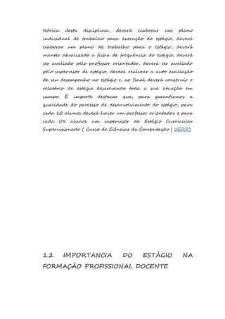 teórica desta disciplina, deverá elaborar um plano 
individual de trabalho para execução do estágio, deverá 
elaborar um plano de trabalho para o estágio, deverá 
manter atualizado a ficha de frequência do estágio, deverá 
ser avaliado pelo professor orientador, deverá ser avaliado 
pelo supervisor de estágio, deverá realizar a auto avaliação 
de seu desempenho no estágio e, ao final deverá construir o 
relatório de estágio descrevendo toda a sua atuação em 
campo. É importe destacar que, para garantirmos a 
qualidade do processo de desenvolvimento do estágio, para 
cada 10 alunos deverá haver um professor orientador e para 
cada 05 alunos um supervisor de Estágio Curricular 
Supervisionado ( Curso de Ciências da Computação | UERR) 
1.2 IMPORTANCIA DO ESTÁGIO NA 
FORMAÇÃO PROFISSIONAL DOCENTE 
 