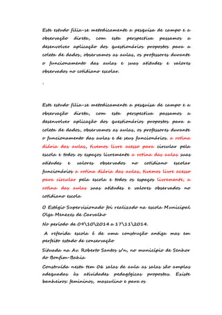 Este estudo filia-se metodicamente a pesquisa de campo e a 
observação direta, com esta perspectiva passamos a 
desenvolver aplicação dos questionários propostos para a 
coleta de dados, observamos as aulas, os professores durante 
o funcionamento das aulas e suas atitudes e valores 
observados no cotidiano escolar. 
, 
Este estudo filia-se metodicamente a pesquisa de campo e a 
observação direta, com esta perspectiva passamos a 
desenvolver aplicação dos questionários propostos para a 
coleta de dados, observamos as aulas, os professores durante 
o funcionamento das aulas e de seus funcionários. a rotina 
diária das aulas, tivemos livre acesso para circular pela 
escola e todos os espaços livremente a rotina das aulas suas 
atitudes e valores observados no cotidiano escolar 
funcionários a rotina diária das aulas, tivemos livre acesso 
para circular pela escola e todos os espaços livremente, a 
rotina das aulas suas atitudes e valores observados no 
cotidiano escola 
O Estágio Supervisionado foi realizado na escola Municipal 
Olga Menezes de Carvalho 
No período de 09102014 a 17112014. 
A referida escola é de uma construção antiga mas em 
perfeito estado de conservação 
Situada na Av. Roberto Santos s/n, no município de Senhor 
do Bonfim-Bahia 
Construída nesta tem 06 salas de aula as salas são amplas 
adequadas às atividades pedagógicas propostas. Existe 
banheiros: femininos, masculino e para os 
 