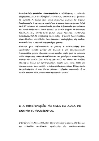 Funcionário também. Tem também 1 biblioteca, 1 sala de 
professores, sala de direção/ secretaria, cantina e 1 quadra 
de esporte. A escola tem como clientela alunos do ensino 
fundamenta II no turno matutino e vespertino, com um total 
de 297 alunos. A comunidade escolar é formada por alunos 
da Zona Urbana e Zona Rural. A escola dispõe de recursos 
didáticos, tais como; data show, caixa acústica, materiais 
esportivos, Kit de materiais para artes. O corpo fisco Diretor, 
Vice-diretor, secretário, Coordenador pedagógico, digitador, 
merendeiras e pessoal dos serviços gerais 
Nota-se que ultimamente os jovens e adolescentes tem 
usufruído muito pouco do ensino e do conhecimento 
transmitido pelos educadores na escola, visto que os mesmos 
estão dispersos, como se estivessem em qualquer outro lugar, 
menos na escola. Ora não existe mais na alma de muitos 
alunos a ânsia do aprendizado, existe sim, uma falta de 
compromisso, de respeito e principalmente ética. Ética trata 
de princípios, é um eterno pensar, refletir, construir. É a 
escola mesmo não sendo uma excelente escola. 
2. A OBSERVAÇÃO NA SALA DE AULA DO 
ENSINO FUNDAMENTAL 
O Ensino Fundamental, tem como objetivo à formação básica 
do cidadão mediante aquisição de conhecimentos 
 