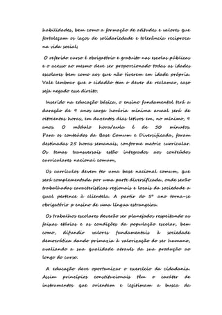 habilidades, bem como a formação de atitudes e valores que 
fortaleçam os laços de solidariedade e tolerância reciproca 
na vida social; 
O referido curso é obrigatório e gratuito nas escolas públicas 
e o acesso ao mesmo deve ser proporcionado todas as idades 
escolares bem como aos que não tiverem em idade própria. 
Vale lembrar que o cidadão tem o dever de reclamar, caso 
seja negado esse direito. 
Inserido na educação básica, o ensino fundamental terá a 
duração de 9 anos carga horária mínima anual será de 
oitocentas horas, em duzentos dias letivos em, no mínimo, 9 
anos. O módulo hora/aula é de 50 minutos. 
Para os conteúdos da Base Comum e Diversificada, foram 
destinadas 25 horas semanais, conforme matriz curricular. 
Os temas transversais estão integrados aos conteúdos 
curriculares nacional comum, 
Os currículos devem ter uma base nacional comum, que 
será complementada por uma parte diversificada, onde serão 
trabalhadas características regionais e locais da sociedade a 
qual pertence à clientela. A partir do 5º ano torna-se 
obrigatório p ensino de uma língua estrangeira. 
Os trabalhos escolares deverão ser planejados respeitando as 
faixas etárias e as condições da população escolar, bem 
como, difundir valores fundamentais à sociedade 
democrática dando primazia à valorização do ser humano, 
avaliando a sua qualidade através da sua produção ao 
longo do curso. 
A educação deve oportunizar o exercício da cidadania. 
Assim princípios constitucionais têm o caráter de 
instrumentos que orientam e legitimam a busca da 
 