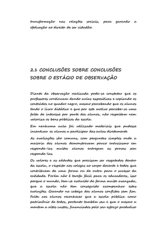 transformação nas relações sociais, para garantir a 
efetivação ao direito de ser cidadão. 
2.1 CONCLUSÕES SOBRE CONCLUSÕES 
SOBRE O ESTÁGIO DE OBSERVAÇÃO 
Diante da observação realizada pode-se constatar que os 
professores continuam dando aulas expositivas e copiando os 
conteúdos no quadro negro, mesmo percebendo que os alunos 
tendo o livro didático e que por este motivo percebe-se uma 
falta de interesse por parte dos alunos, não respeitam nem 
valoriza os bens públicos da escola. 
Em nenhuma aula foi utilizado materiais que pudesse 
incentivar os alunos a participar das aulas diretamente 
As avaliações são comuns, com perguntas simples onde a 
maioria dos alunos demonstravam pouco entusiasmo em 
responde-las muitos alunos entregam as provas sem 
responde-las. 
Os valores e as atitudes que precisam ser resgatados dentro 
da escola, o respeito aos colegas ao corpo docente e todos que 
contribuem de uma forma ou de outra para o sucesso da 
entidade. Porém não é tarefa fácil para os educadores, isso 
porque o mundo, tem-se evoluído de forma muito avançada, 
que a escola não tem conseguido acompanhar estas 
evoluções. Gerando na cabeça dos alunos conflitos sem fim. 
Falta aos alunos reconhecer que a escola pública como 
patrimônio de todos, portanto também seu e que o mesmo a 
mentem a altos custos, financiados pelo seu esforço produtivo 
 