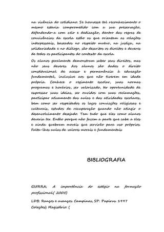 na vivência do cotidiano. Se houvesse tal reconhecimento o 
mesmo estaria comprometido com a sua preservação, 
defendendo-a com zelo e dedicação, dentro das regras de 
convivências da escola estão as que orientam as relações 
interpessoais, baseados no respeito mutuo, na justiça, na 
solidariedade e no diálogo, são descritos os direitos e deveres 
de todos os participantes do contexto da escola. 
Os alunos geralmente demonstram saber seus direitos, mas 
não seus deveres. Aos alunos são dados o direito 
constitucional de acesso e permanência à educação 
fundamental, inclusive aos que não tiverem em idade 
própria. Conhece o regimento escolar, suas normas 
programas e horários, ser valorizado, ter oportunidade de 
expressar suas ideias, ser ouvidos com suas reclamações, 
participar ativamente das aulas e das atividades escolares, 
bem como ser respeitados os laços convicções religiosas e 
culturais, estudos de recuperação quando não atingir o 
desenvolvimento desejado. Tem tudo que eles como alunos 
deveria ter. Então porque não fazem a parte que cabe a eles 
e ainda quebram moveis que servirão para uso próprios. 
Falta-lhes aulas de valores morais e fundamentais 
BIBLIOGRAFIA 
GUIRRA; A importância do estágio na formação 
profissional.( 2005) 
LDB: Ranços e avanços. Campinas, SP: Papirus. 1997 
Coleções) Magistério: ( 
 
