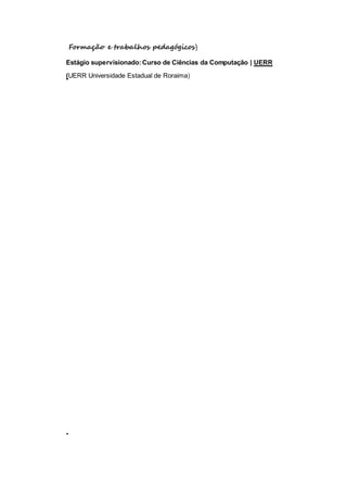 Formação e trabalhos pedagógicos) 
Estágio supervisionado: Curso de Ciências da Computação | UERR 
(UERR Universidade Estadual de Roraima) 
. 
 