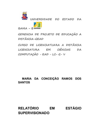 UNIVERSIDADE DO ESTADO DA 
BAHIA – B 
GERENCIA DE PROJETO DE EDUCAÇÃO A 
DISTÂNCIA-GEAD 
CURSO DE LICENCIATUARA A DISTÂNCIA 
LICENCIATURA EM CIÊNCIAS DA 
COMPUTAÇÃO - EAD - LC- G- V 
MARIA DA CONCEIÇÃO RAMOS DOS 
SANTOS 
RELATÓRIO EM ESTÁGIO 
SUPERVISIONADO 
 