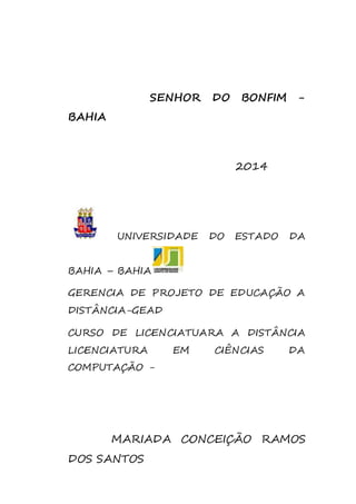 SENHOR DO BONFIM - 
BAHIA 
2014 
UNIVERSIDADE DO ESTADO DA 
BAHIA – BAHIA 
GERENCIA DE PROJETO DE EDUCAÇÃO A 
DISTÂNCIA-GEAD 
CURSO DE LICENCIATUARA A DISTÂNCIA 
LICENCIATURA EM CIÊNCIAS DA 
COMPUTAÇÃO - 
MARIADA CONCEIÇÃO RAMOS 
DOS SANTOS 
 