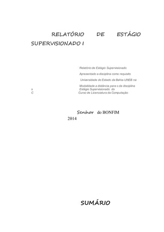RELATÓRIO DE ESTÁGIO 
SUPERVISIONADO I 
Relatório de Estágio Supervisionado 
Apresentado a disciplina como requisito 
Universidade do Estado da Bahia-UNEB na 
Modalidade a distância para o da disciplina 
s Estágio Supervisionado do 
C Curso de Licenciatura da Computação 
Senhor do BONFIM 
2014 
SUMÁRIO 
 