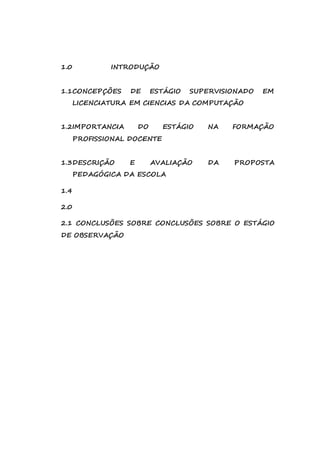 1.0 INTRODUÇÃO 
1.1 CONCEPÇÕES DE ESTÁGIO SUPERVISIONADO EM 
LICENCIATURA EM CIENCIAS DA COMPUTAÇÃO 
1.2 IMPORTANCIA DO ESTÁGIO NA FORMAÇÃO 
PROFISSIONAL DOCENTE 
1.3 DESCRIÇÃO E AVALIAÇÃO DA PROPOSTA 
PEDAGÓGICA DA ESCOLA 
1.4 
2.0 
2.1 CONCLUSÕES SOBRE CONCLUSÕES SOBRE O ESTÁGIO 
DE OBSERVAÇÃO 
 