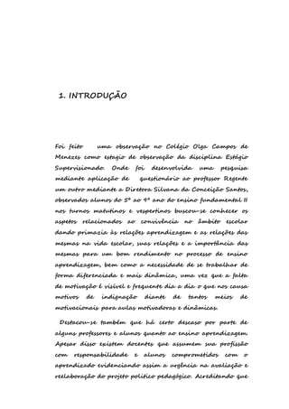 1. INTRODUÇÃO 
Foi feito uma observação no Colégio Olga Campos de 
Menezes como estagio de observação da disciplina Estágio 
Supervisionado. Onde foi desenvolvida uma pesquisa 
mediante aplicação de questionário ao professor Regente 
um outro mediante a Diretora Silvana da Conceição Santos, 
observados alunos do 5º ao 9º ano do ensino fundamental II 
nos turnos matutinos e vespertinos buscou-se conhecer os 
aspetos relacionados ao convivência no âmbito escolar 
dando primazia às relações aprendizagem e as relações das 
mesmas na vida escolar, suas relações e a importância das 
mesmas para um bom rendimento no processo de ensino 
aprendizagem, bem como a necessidade de se trabalhar de 
forma diferenciada e mais dinâmica, uma vez que a falta 
de motivação é visível e frequente dia a dia o que nos causa 
motivos de indignação diante de tantos meios de 
motivacionais para aulas motivadoras e dinâmicas. 
Destacou-se também que há certo descaso por parte de 
alguns professores e alunos quanto ao ensino aprendizagem. 
Apesar disso existem docentes que assumem sua profissão 
com responsabilidade e alunos comprometidos com o 
aprendizado evidenciando assim a urgência na avaliação e 
reelaboração do projeto politico pedagógico. Acreditando que 
 