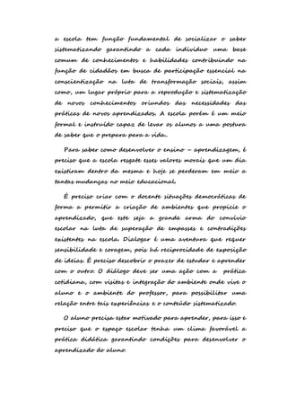 a escola tem função fundamental de socializar o saber 
sistematizando garantindo a cada individuo uma base 
comum de conhecimentos e habilidades contribuindo na 
função de cidadãos em busca de participação essencial na 
conscientização na luta de transformação sociais, assim 
como, um lugar próprio para a reprodução e sistematização 
de novos conhecimentos oriundos das necessidades das 
práticas de novos aprendizados. A escola porém é um meio 
formal e instruído capaz de levar os alunos a uma postura 
de saber que o prepara para a vida.. 
Para saber como desenvolver o ensino – aprendizagem, é 
preciso que a escola resgate esses valores morais que um dia 
existiram dentro da mesma e hoje se perderam em meio a 
tantas mudanças no meio educacional. 
É preciso criar com o docente situações democráticas de 
forma a permitir a criação de ambientes que propicie o 
aprendizado, que este seja a grande arma do convívio 
escolar na luta de superação de empasses e contradições 
existentes na escola. Dialogar é uma aventura que requer 
sensibilidade e coragem, pois há reciprocidade de exposição 
de ideias. É preciso descobrir o prazer de estudar e aprender 
com o outro. O diálogo deve ser uma ação com a prática 
cotidiana, com visitas e integração do ambiente onde vive o 
aluno e o ambiente do professor, para possibilitar uma 
relação entre tais experiências e o conteúdo sistematizado. 
O aluno precisa estar motivado para aprender, para isso e 
preciso que o espaço escolar tenha um clima favorável a 
prática didática garantindo condições para desenvolver o 
aprendizado do aluno. 
 