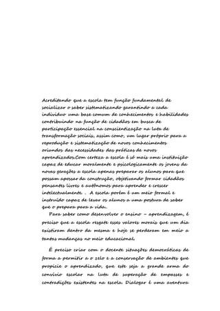 Acreditando que a escola tem função fundamental de 
socializar o saber sistematizando garantindo a cada 
individuo uma base comum de conhecimentos e habilidades 
contribuindo na função de cidadãos em busca de 
participação essencial na conscientização na luta de 
transformação sociais, assim como, um lugar próprio para a 
reprodução e sistematização de novos conhecimentos 
oriundos das necessidades das práticas de novos 
aprendizados.Com certeza a escola é só mais uma instituição 
capaz de educar moralmente e psicologicamente os jovens da 
novas gerações a escola apenas preparar os alunos para que 
possam apossar da construção, objetivando formar cidadãos 
pensantes livres e autônomos para aprender e crescer 
intelectualmente. . A escola porém é um meio formal e 
instruído capaz de levar os alunos a uma postura de saber 
que o prepara para a vida.. 
Para saber como desenvolver o ensino – aprendizagem, é 
preciso que a escola resgate esses valores morais que um dia 
existiram dentro da mesma e hoje se perderam em meio a 
tantas mudanças no meio educacional. 
É preciso criar com o docente situações democráticas de 
forma a permitir a o zelo e a conservação de ambientes que 
propicie o aprendizado, que este seja a grande arma do 
convívio escolar na luta de superação de empasses e 
contradições existentes na escola. Dialogar é uma aventura 
 