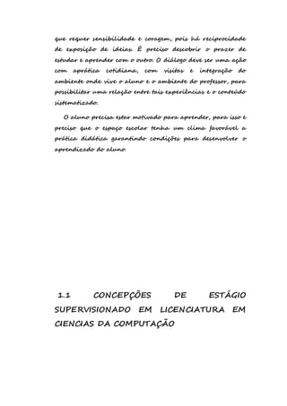 que requer sensibilidade e coragem, pois há reciprocidade 
de exposição de ideias. É preciso descobrir o prazer de 
estudar e aprender com o outro. O diálogo deve ser uma ação 
com aprática cotidiana, com visitas e integração do 
ambiente onde vive o aluno e o ambiente do professor, para 
possibilitar uma relação entre tais experiências e o conteúdo 
sistematizado. 
O aluno precisa estar motivado para aprender, para isso e 
preciso que o espaço escolar tenha um clima favorável a 
prática didática garantindo condições para desenvolver o 
aprendizado do aluno. 
1.1 CONCEPÇÕES DE ESTÁGIO 
SUPERVISIONADO EM LICENCIATURA EM 
CIENCIAS DA COMPUTAÇÃO 
 